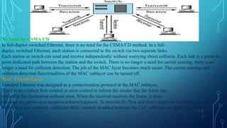 13.6
1
No Need for CSMA/CD
In full-duplex switched Ethernet, there is no need for the CSMA/CD method. In a full-
duplex switched Ethernet, each station is connected to the switch via two separate links.
Each station or switch can send and receive independently without worrying about collision. Each link is a point-to-
point dedicated path between the station and the switch. There is no longer a need for carrier sensing; there is no
longer a need for collision detection. The job of the MAC layer becomes much easier. The carrier sensing and
collision detection functionalities of the MAC sublayer can be turned off.
MAC Control Layer
Standard Ethernet was designed as a connectionless protocol at the MAC sublayer.
There is no explicit flow control or error control to inform the sender that the frame has
arrived at the destination without error. When the receiver receives the frame, it does
not send any positive or negative acknowledgment. To provide for flow and error control in full-duplex switched
Ethernet, a new sublayer, called the MAC control, is added between the LLC sublayer and the MAC sublayer.
 