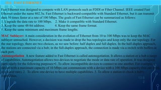 13.6
2
13-4 FAST ETHERNET
Fast Ethernet was designed to compete with LAN protocols such as FDDI or Fiber Channel. IEEE created Fast
Ethernet under the name 802.3u. Fast Ethernet is backward-compatible with Standard Ethernet, but it can transmit
data 10 times faster at a rate of 100 Mbps. The goals of Fast Ethernet can be summarized as follows:
1. Upgrade the data rate to 100 Mbps. 2. Make it compatible with Standard Ethernet.
3. Keep the same 48-bit address. 4. Keep the same frame format.
5. Keep the same minimum and maximum frame lengths.
MAC Sublayer: A main consideration in the evolution of Ethernet from 10 to 100 Mbps was to keep the MAC
sublayer untouched. However, a decision was made to drop the bus topologies and keep only the star topology. For
the star topology, there are two choices, as we saw before: half duplex and full duplex. In the half-duplex approach,
the stations are connected via a hub; in the full-duplex approach, the connection is made via a switch with buffers at
each port.
Autonegotiation: A new feature added to Fast Ethernet is called autonegotiation. It allows a station or a hub a range
of capabilities. Autonegotiation allows two devices to negotiate the mode or data rate of operation. It was designed
particularly for the following purposes:•1. To allow incompatible devices to connect to one another. For example, a
device with a maximum capacity of 10 Mbps can communicate with a device with a 100 Mbps capacity (but can work
at a lower rate). 2. To allow one device to have multiple capabilities. 3. To allow a station to check a hub's
capabilities.
 