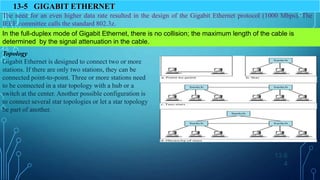 13.6
4
13-5 GIGABIT ETHERNET
The need for an even higher data rate resulted in the design of the Gigabit Ethernet protocol (1000 Mbps). The
IEEE committee calls the standard 802.3z.
In the full-duplex mode of Gigabit Ethernet, there is no collision; the maximum length of the cable is
determined by the signal attenuation in the cable.
Topology
Gigabit Ethernet is designed to connect two or more
stations. If there are only two stations, they can be
connected point-to-point. Three or more stations need
to be connected in a star topology with a hub or a
switch at the center. Another possible configuration is
to connect several star topologies or let a star topology
be part of another.
 