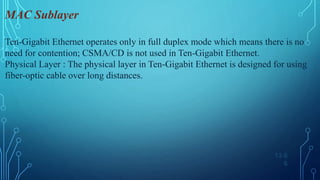 13.6
6
MAC Sublayer
Ten-Gigabit Ethernet operates only in full duplex mode which means there is no
need for contention; CSMA/CD is not used in Ten-Gigabit Ethernet.
Physical Layer : The physical layer in Ten-Gigabit Ethernet is designed for using
fiber-optic cable over long distances.
 
