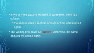• If two or more stations transmit at same time, there is a
collision
• the sender waits a random amount of time and sends it
again.
• The waiting time must be random. Otherwise, the same
packets will collide again.
 