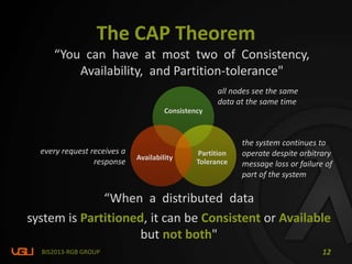 The CAP Theorem
BIS2013-RGB GROUP 12
Consistency
Partition
Tolerance
Availability
“You can have at most two of Consistency,
Availability, and Partition-tolerance"
“When a distributed data
system is Partitioned, it can be Consistent or Available
but not both"
the system continues to
operate despite arbitrary
message loss or failure of
part of the system
every request receives a
response
all nodes see the same
data at the same time
 