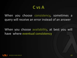 C vs A
When you choose consistency, sometimes a
query will receive an error instead of an answer
When you choose availability, at best you will
have where eventual consistency
BIS2013-RGB GROUP 13
 
