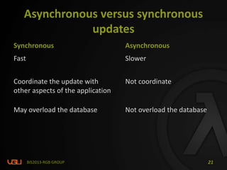 Asynchronous versus synchronous
updates
Synchronous Asynchronous
Fast Slower
Coordinate the update with
other aspects of the application
Not coordinate
May overload the database Not overload the database
BIS2013-RGB GROUP 21
 