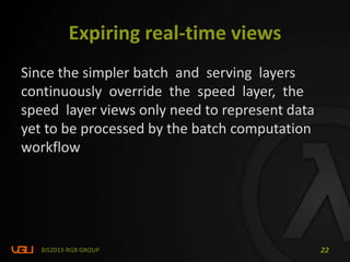 Expiring real-time views
Since the simpler batch and serving layers
continuously override the speed layer, the
speed layer views only need to represent data
yet to be processed by the batch computation
workflow
BIS2013-RGB GROUP 22
 