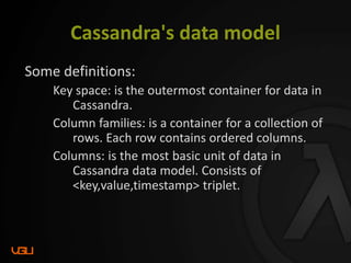 Cassandra's data model
Some definitions:
Key space: is the outermost container for data in
Cassandra.
Column families: is a container for a collection of
rows. Each row contains ordered columns.
Columns: is the most basic unit of data in
Cassandra data model. Consists of
<key,value,timestamp> triplet.
 