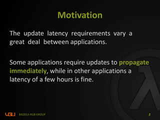 Motivation
The update latency requirements vary a
great deal between applications.
Some applications require updates to propagate
immediately, while in other applications a
latency of a few hours is fine.
BIS2013-RGB GROUP 3
 