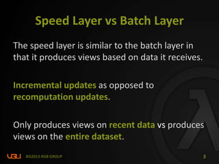 Speed Layer vs Batch Layer
The speed layer is similar to the batch layer in
that it produces views based on data it receives.
Incremental updates as opposed to
recomputation updates.
Only produces views on recent data vs produces
views on the entire dataset.
BIS2013-RGB GROUP 5
 