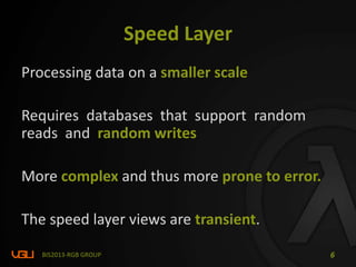 Speed Layer
Processing data on a smaller scale
Requires databases that support random
reads and random writes
More complex and thus more prone to error.
The speed layer views are transient.
BIS2013-RGB GROUP 6
 