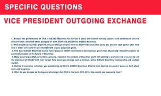SPECIFICQUESTIONS
VICEPRESIDENTOUTGOING EXCHANGE
1,AnalysetheperformanceofOGXinAIESEC Mauritiusforthelast3yearsandoutlinethekeysuccessandbottlenecksofeach
term.PresentadetailedSWOTanalysisforbothOGIPandOGCDPforAIESECMauritius
2.WhatwouldbeyourOGXpipelineperpoolthoughoutyourterm asMCVPOGXandwhatwouldyouneedineachpartofyourtime
lineinordertoensuretheaccomplishmentofyourproposedgoals.
3.How doesAIESECMauritius’Globaltalentprogram (OGIP)contributetodevelopingagenerationofgloballycompetitiveleaderto
positivelyimpactonthefutureofMauritius.
4.ManywouldarguethatperformancedropisaresultofthemindsetofMauritianyouthnotwantingtoworkabroadorunabletosee
thealignmentofOGCDPwiththeircareer.How wouldyouchangesuchamindset,withinAIESECMauritius’membershipandstudent
market.
5.Outline3innovativeinitiativesyouwouldbringtoOGXinAIESECMauritius.Whatistheirdesiredmeasureofsuccess,bothshort
term andlongterm.
6.WhatdoyouforeseeasthebiggestchallengesforOGXintheterm 2015-2016,how wouldyouovercomethem?
 