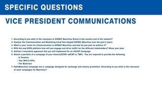 SPECIFICQUESTIONS
VICEPRESIDENTCOMMUNICATIONS
1-AccordingtoyouwhatistherelevanceofAIESECMauritiusBrandinthecountryandinthenetwork?
2-AnalysetheCommunicationandMarketingtrendthatshapedAIESECMauritiusoverthepast3years.
3-WhatisyourvisionforCommunicationinAIESECMauritiusandhow doyouplantoachieveit?
4-Withthenew EXPAplatform how willyouengageanddrivetrafficforthedifferentstakeholders?Show yourplan.
5-Outline3innovativeapproachthatyouwillimplementforanoGCDPCampaign.
6-Attachaportfolioofacampaignofyourchoice(iGCDP,oGCDPorTMP)-Youarerequiredtoprovidethefollowing:
-ATimeline
-YourMoS&KPIs
-TheMaterials
7-HelloMauritiuscampaignwasacampaigndesignedforexchangeandcountrypromotion.Accordingtoyouwhatistherelevance
ofsuchcampaignsforMauritius?
 