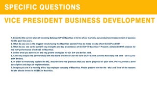 SPECIFICQUESTIONS
VICEPRESIDENTBUSINESSDEVELOPMENT
1.DescribethecurrentstateofIncomingExhangeGIPinMauritiusintermsofourmarkets,ourproductandmeasurementofsuccess
forthepasttwoyears.
2.WhatdoyouseeasthebiggesttrendsfacingtheMauritiansociety?How dothesetrendsaffectICXGIPandBD?
3.Whatdoyou seeasthecurrentkeystrengthsandkeyweaknessesofICXGIPinMauritius? PresentadetailedSWOTanalysisfor
theIGIPperformanceofAIESECinMauritius.
4.DefinewhatyoubelievearethekeygrowthstrategiesforICXGIPandBDfor2015.
5.5.CriticallyanalysethepartnershipswiththeBoardofAdvisorsfortheterm of2013-2014(AnishtaRoochan)and2014–2015(Lies-
bethSträter).
6.InordertofinanciallysustaintheMC,describetwonew productsthatyouwouldproposeforyourterm.Pleaseprovideabrief
descriptionandstepsofimplementation.
7.ImagineyouareinameetingwithatopemployercompanyofMauritius.Pleasepresenthim/herthe'why'and'how'ofthereasons
he/sheshouldinvestinAIESECinMauritius.
 