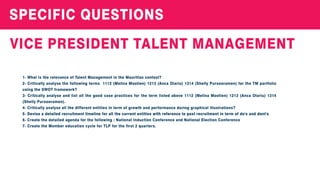 SPECIFICQUESTIONS
VICEPRESIDENTTALENTMANAGEMENT
1-WhatistherelevanceofTalentManagementintheMauritiancontext?
2-Criticallyanalysethefollowingterms 1112(MelinaMootien)1213(AncaOlariu)1314(ShellyPursooramen)fortheTM portfolio
usingtheSWOTframework?
3-Criticallyanalyseandlistallthegoodcasepracticesfortheterm listedabove1112(MelinaMootien)1213(AncaOlariu)1314
(ShellyPursooramen).
4-Criticallyanalyseallthedifferententitiesinterm ofgrowthandperformanceduringgraphicalillustrations?
5-Deviseadetailedrecruitmenttimelineforallthecurrententitieswithreferencetopastrecruitmentinterm ofdo'sanddont's5-Deviseadetailedrecruitmenttimelineforallthecurrententitieswithreferencetopastrecruitmentinterm ofdo'sanddont's
6-Createthedetailedagendaforthefollowing:NationalInductionConferenceandNationalElectionConference
7-CreatetheMembereducationcycleforTLPforthefirst2quarters.
 