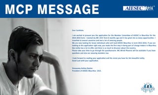 AIESEC
MAURITIUS
MC1516
APPLICATION
MCPMESSAGE
DearCandidate,
Iam excitedtopresentyoutheapplicaonfortheMemberCommieeofAIESECinMauriusforthe
2015-2016term.IstartedmyMC1415Term6monthsagoandithasgivenmesomanyopportunies.I
travelledtoseveralcountriesandmetalotofamazingpeople.
WearenowlookingforbraveindividualswhowillleadAIESECMauriusinterm 2015-2016.Ifyouare
lookingatthisapplicaonrightnow,youmadetheﬁrststepinbeingpartofchangemakersinMaurius.
OureOuren tyhasalottooﬀerandthereissomuchtodiscoveraboutthecountry.
Pleasetakeyour metogothroughthequesonnaire.MCWiredPhoenixwillbeavailableifyouhave
quesonsandalsoouramazingmemberstoo.
Ilookforwardtoreadingyourapplicaonandthevisionyouhaveforthisbeau fulen ty.
GoodLuckwithyourapplicaon.
SinnasamyAshleyDeelen
PresidentofAIESECMaurius1415.
 