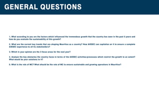 GENERALQUESTIONS
1.Whataccordingtoyouarethefactorswhichinfluencedthetremendousgrowththatthecountryhasseeninthepast5yearsand
how doyouevaluatethesustainabilityofthisgrowth?
2.WhatarethecurrentkeytrendsthatareshapingMauritiusasacountry?How AIESEC cancapitalizeonittoensureacomplete
AIESECexperiencetoallitsstakeholders?
3.Whichinyouropinionarethe3focusareasforthenextyear?
4.AnalyzethekeyobstaclesthecountryfacesintermsoftheAIESEC activities/processeswhichrestrictthegrowthtoanextent?
Whatwouldbeyoursolutionstoit?
5.WhatistheroleofMC?WhatshouldbetheroleofMCtoensuresustainableandgrowingoperationsinMauritius?5.WhatistheroleofMC?WhatshouldbetheroleofMCtoensuresustainableandgrowingoperationsinMauritius?
 