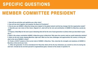 SPECIFICQUESTIONS
MEMBERCOMMITTEEPRESIDENT
1.How willyouprioritizeandcapitalizeyourotherroles?
2.How willyouworktogetherandempowertheBoardofPresidents?
3.How doyouseeAIESECinMauritiusbeingmorealignedtotheglobalnetworkandthekeychangesthattheorganizationneeds?
4.Describeyourownvisionofthisfuture.Alignedtoit,whatwillbetheroleandcontributionofAIESEC forMauritiussocietyby
2020?
5.ProposeaRoadMapforthenext5yearsindicatingwhatwillbetheroleofeachgenerationtoachievewhatyoudescribedinques-
tion4.
8.WhatistheuniquecontributionAIESECinMauritiusgivestoMauritius?Whydoesthiscountryneedouryouthleadershipsolution?
9.WhatarethekeytrendsshapingMauritiusrightnow?Whatarethemainchallengesandopportunitiesthecountryisfacingand
whatistheroleofAIESECinthem?
10.CreateaS.W.O.TanalysisofthecurrentstateofAIESEC inMauritius.Then,describethestrengthsandweaknessofAIESEC in
Mauritiusattheendofyourterm.
11.Whatwillgeneration15.16berememberedfor?Describewhichwillbethekeymilestonesyoucommittostriveforduringthe
nextterm.Includebutdonotlimityourselftoorganizationalgoals.Connecttotheanswerofquestion10.
 