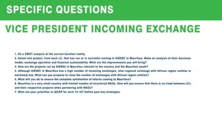 SPECIFICQUESTIONS
VICEPRESIDENTINCOMING EXCHANGE
1.DoaSWOTanalysisofthecurrentfunctionreality.
2.Selectoneproject,from eachLC,thathasrunoriscurrentlyrunninginAIESECinMauritius.Makeananalysisoftheirbusiness
model,exchangeoperationandfinancialsustainability.Whataretheimprovementsyouwillbring?
3.How aretheprojectsrunbyAIESECinMauritiusrelevanttothecountryandtheMauritianyouth?
4.AlthoughAIESEC inMauritiushasahighnumberofincomingexchanges,inter-regionalexchangewithAfricanregionentitiesis
extremelylow.WhatcanyouproposetoraisethenumberofexchangeswithAfricanregionentities?
5.WhatwillyoudotoensurethecompletesatisfactionofinternscomingtoMauritius?5.WhatwillyoudotoensurethecompletesatisfactionofinternscomingtoMauritius?
6.MauritiusisaverysmallcountrywithlimitednumberofstructuredNGOs.How willyouensurethatthereisnoclashbetweenLCs
andtheirrespectiveprojectswhenpartneringwithNGOs?
7.WhatareyourprioritiesiniGCDPforterm 15-16?Defineyourkeystrategies.
 