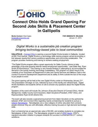 Connect Ohio Holds Grand Opening For
Second Jobs Skills & Placement Center
in Gallipolis
Media Contact: Brad Ingles FOR IMMEDIATE RELEASE
bingles@connectohio.org January 21, 2015
614-220-0190
Digital Works is a sustainable job creation program
bringing technology-based jobs to local communities
GALLIPOLIS – Connect Ohio is opening a second Digital Works location in Gallipolis, located
at 859 Third Avenue. Digital Works is a technology skills training program aimed at providing a
link between twenty-first century workforce opportunities and community revitalization. The
program provides mentoring and training to workers seeking employment.
“The Digital Works program offers a great opportunity for Gallia County citizens to take
advantage of the ever-growing Internet based employment opportunities,” said State Rep. Ryan
Smith (R-93rd District). “This training is very forward thinking in attempting to accommodate the
demand in the quickly evolving technology marketplace. This program is a direct result of the
creativity of our local team at Department of Jobs and Family Services and Melissa Clark in the
county’s Economic Development Department and its ability to think outside the box to find ways
to put people to work.”
The grand opening will be held at the new Digital Works center on Wednesday January 21st
.
The presentation will begin at 1pm, followed by tours of the facility and refreshments. Digital
Works facilitators and students will be on site to answer any questions about the Digital Works
program.
Speakers at the event will include Stu Johnson (Executive Director of Connect Ohio), Harold
Montgomery (Gallia County Commissioner), Adam Grzybicki (President, AT&T Ohio), and
Representative Ryan Smith (District 93).
The event will also include a special announcement from Adam Grzybicki on the partnership
between AT&T and Connect Ohio regarding twenty scholarships for students to pursue a
Udacity Nanodegree. Nanodegrees are a new category of online education that connects
people wherever they are with affordable, effective training focused on high-demand technology
skills.
Each scholarship has an approximate value of $2,000, and enables students to complete one
Nanodegree of their choice. The Nanodegree program is part of AT&T Aspire, AT&T’s
signature education initiative to prepare students for success in school and the 21st
century
workforce.
 