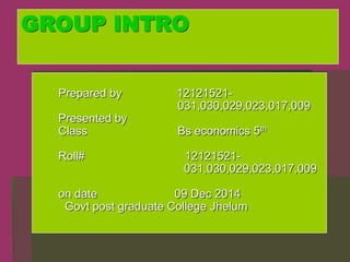 GROUP INTRO
Prepared by 12121521-
031,030,029,023,017,009
Presented by
Class Bs economics 5th
Roll# 12121521-
031,030,029,023,017,009
on date 09 Dec 2014
Govt post graduate College Jhelum
 