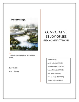 SEZ
“Concept that changed the way Economy
Works”
Submitted to:
Prof. J Shettigar
COMPARATIVE
STUDY OF SEZ
INDIA-CHINA-TAIWAN
Submitted by:
Sumit Rekhi (13DM195)
Surinder Singh (13DM197)
Tushar Mittal (13DM205)
Udit Jain (13DM206)
Utkarsh Singh (13DM209)
Vishesh Raja (13DM216)
 