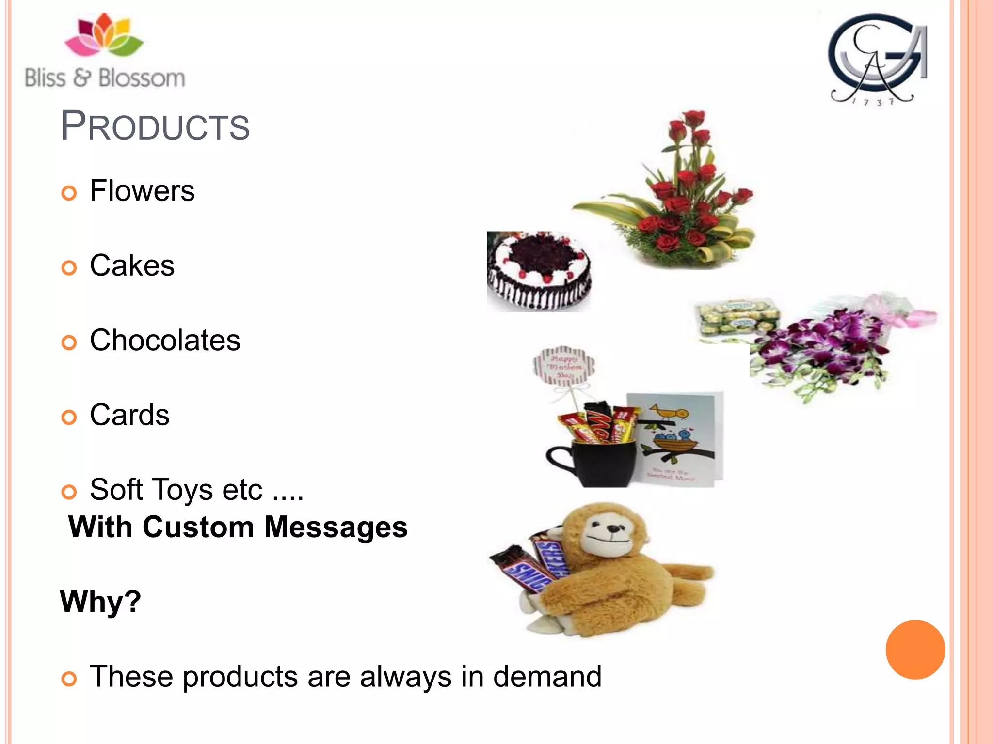 PRODUCTS
 Flowers
 Cakes
 Chocolates
 Cards
 Soft Toys etc ....
With Custom Messages
Why?
 These products are always in demand
 