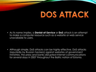 • As its name implies, a Denial-of-Service or DoS attack is an attempt
to make a computer resource such as a website or web service
unavailable to users.
• Although simple, DoS attacks can be highly effective. DoS attacks
(reputedly by Russian hackers) against websites of government
ministries, the press and banks disrupted Internet communications
for several days in 2007 throughout the Baltic nation of Estonia.
 