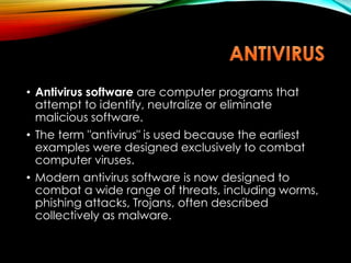 • Antivirus software are computer programs that
attempt to identify, neutralize or eliminate
malicious software.
• The term "antivirus" is used because the earliest
examples were designed exclusively to combat
computer viruses.
• Modern antivirus software is now designed to
combat a wide range of threats, including worms,
phishing attacks, Trojans, often described
collectively as malware.
 