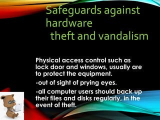 Safeguards against
hardware
theft and vandalism
Physical access control such as
lock door and windows, usually are
to protect the equipment.
-out of sight of prying eyes.
-all computer users should back up
their files and disks regularly, in the
event of theft.
 