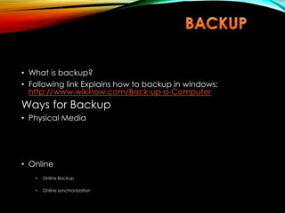 • What is backup?
• Following link Explains how to backup in windows:
http://www.wikihow.com/Back-up-a-Computer
Ways for Backup
• Physical Media
• Online
• Online Backup
• Online synchronization
 