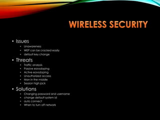 • Issues
• Unawareness
• WEP can be cracked easily
• default key change
• Threats
• Traffic analysis
• Passive eavsdoping
• Active eavsdoping
• Unauthorized access
• Man in the middle
• Session high jack
• Solutions
• Changing password and username
• change default system id
• auto connect
• When to turn off network
 