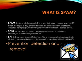 • SPAM is electronic junk email. The amount of spam has now reached 90
billion messages a day. Email addresses are collected from chat rooms,
websites, newsgroups, and by Trojans which harvest users’ address books.
• SPIM is spam sent via instant messaging systems such as Yahoo!
Messenger, MSN Messenger and ICQ.
• SPIT is Spam over Internet Telephony. These are unwanted, automatically-
dialed, pre-recorded phone calls using Voice over Internet Protocol (VoIP).
• Prevention detection and
removal
 