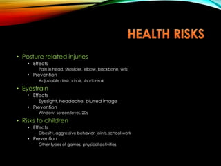 • Posture related injuries
• Effects
Pain in head, shoulder, elbow, backbone, wrist
• Prevention
Adjustable desk, chair, shortbreak
• Eyestrain
• Effects
Eyesight, headache, blurred image
• Prevention
Window, screen level, 20s
• Risks to children
• Effects
Obesity, aggressive behavior, joints, school work
• Prevention
Other types of games, physical activities
 