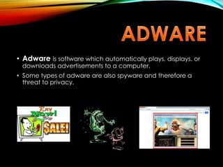 • Adware is software which automatically plays, displays, or
downloads advertisements to a computer.
• Some types of adware are also spyware and therefore a
threat to privacy.
 