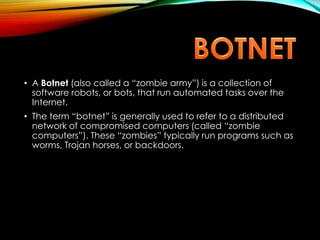 • A Botnet (also called a “zombie army”) is a collection of
software robots, or bots, that run automated tasks over the
Internet.
• The term “botnet” is generally used to refer to a distributed
network of compromised computers (called “zombie
computers”). These “zombies” typically run programs such as
worms, Trojan horses, or backdoors.
 