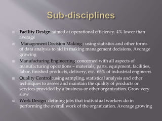 Facility Design :aimed at operational efficiency. 4% lower than
average
 Management Decision Making : using statistics and other forms
of data analysis to aid in making management decisions. Average
growing
 Manufacturing Engineering: concerned with all aspects of
manufacturing operations – materials, parts, equipment, facilities,
labor, finished products, delivery, etc. 65% of industrial engineers
 Quality Control :using sampling, statistical analysis and other
techniques to assess and maintain the quality of products or
services provided by a business or other organization. Grow very
slow
 Work Design: defining jobs that individual workers do in
performing the overall work of the organization. Average growing
 