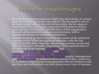  Because the industrial engineer might have knowledge in various
areas the technology drivers are spread. The six sigma is one of
the most import subject that drives his carrier, tha six sigma is
characterized by a systematic approach which aims to reduce
costs, increase and improve the efficiency of the organization,
through optimization of products and processes, with a
consequent increase in customer satisfaction.
 Another technology that is import in the carrier of the industrial
engineer is the Project management software, with this his
capacity to help plan, organize, and manage resource pools and
develop resource estimates. Depending on the sophistication of
the software, it can manage estimation and
planning, scheduling, cost control and budget
management, resource allocation, collaboration
software, communication, decision-making, quality management
and documentation or administration systems.Today, numerous
PC & browser based project management software solutions exist
and they are finding their way into almost every type of business
 