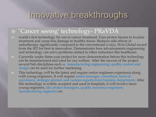  ‘Cancer seeing’ technology- PRaVDA
 world’s first technology for use in cancer treatment. Uses proton beams to localize
treatment and cause less damage to healthy tissue. Reduces side effects of
radiotherapy significantly compared to the conventional x-rays. Won Global award
from the IET for best in innovation. Demonstrates how advancements engineering
and technology can solve problems related to other industries like healthcare.
 Currently under three-year project for more demonstration before this technology
can be manufactured and used for our welfare. After the success of the project
several Sub disciplines such as manufacturing engineering, quality control and
design can be used for further marketing.
 This technology will be the latest and require senior engineers experience along
with young engineers. It will require senior manager, consultant, head of
operations, strategic planner and various experts from business department. After
this technology is widely accepted and used in hospitals, it will involve more
young engineers, like project managers, quality assurance engineers,
manufacturing engineers etc.
 