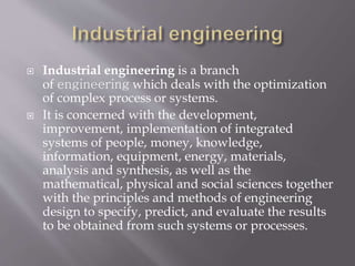  Industrial engineering is a branch
of engineering which deals with the optimization
of complex process or systems.
 It is concerned with the development,
improvement, implementation of integrated
systems of people, money, knowledge,
information, equipment, energy, materials,
analysis and synthesis, as well as the
mathematical, physical and social sciences together
with the principles and methods of engineering
design to specify, predict, and evaluate the results
to be obtained from such systems or processes.
 