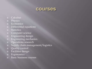  Calculus
 Physics
 Economics
 Differential equations
 Statistics
 Computer science
 Engineering design
 Engineering mechanics
 Operations research
 Supply chain management/logistics
 Quality control
 Facilities design
 Ergonomics
 Basic business courses
 