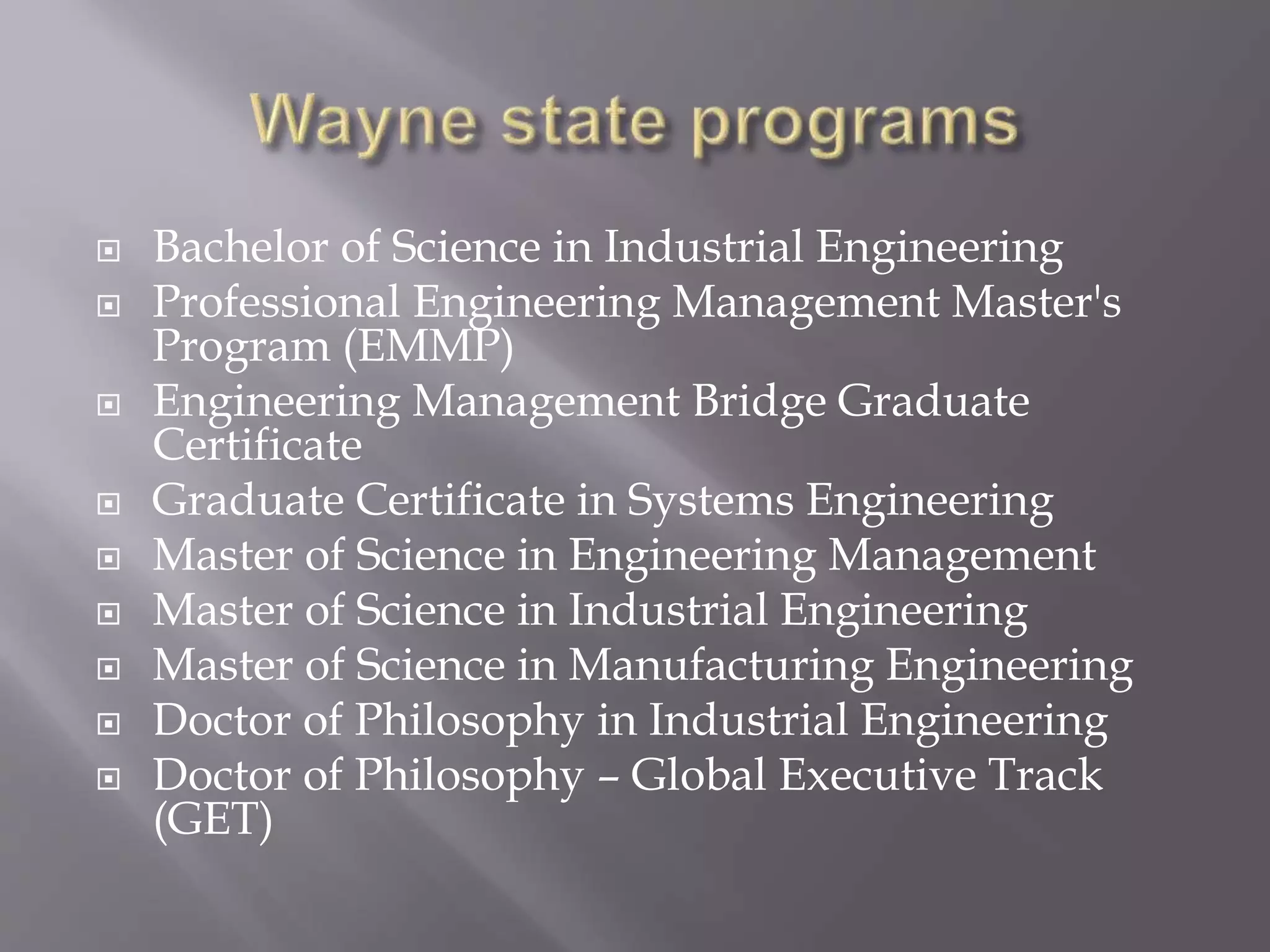  Bachelor of Science in Industrial Engineering
 Professional Engineering Management Master's
Program (EMMP)
 Engineering Management Bridge Graduate
Certificate
 Graduate Certificate in Systems Engineering
 Master of Science in Engineering Management
 Master of Science in Industrial Engineering
 Master of Science in Manufacturing Engineering
 Doctor of Philosophy in Industrial Engineering
 Doctor of Philosophy – Global Executive Track
(GET)
 