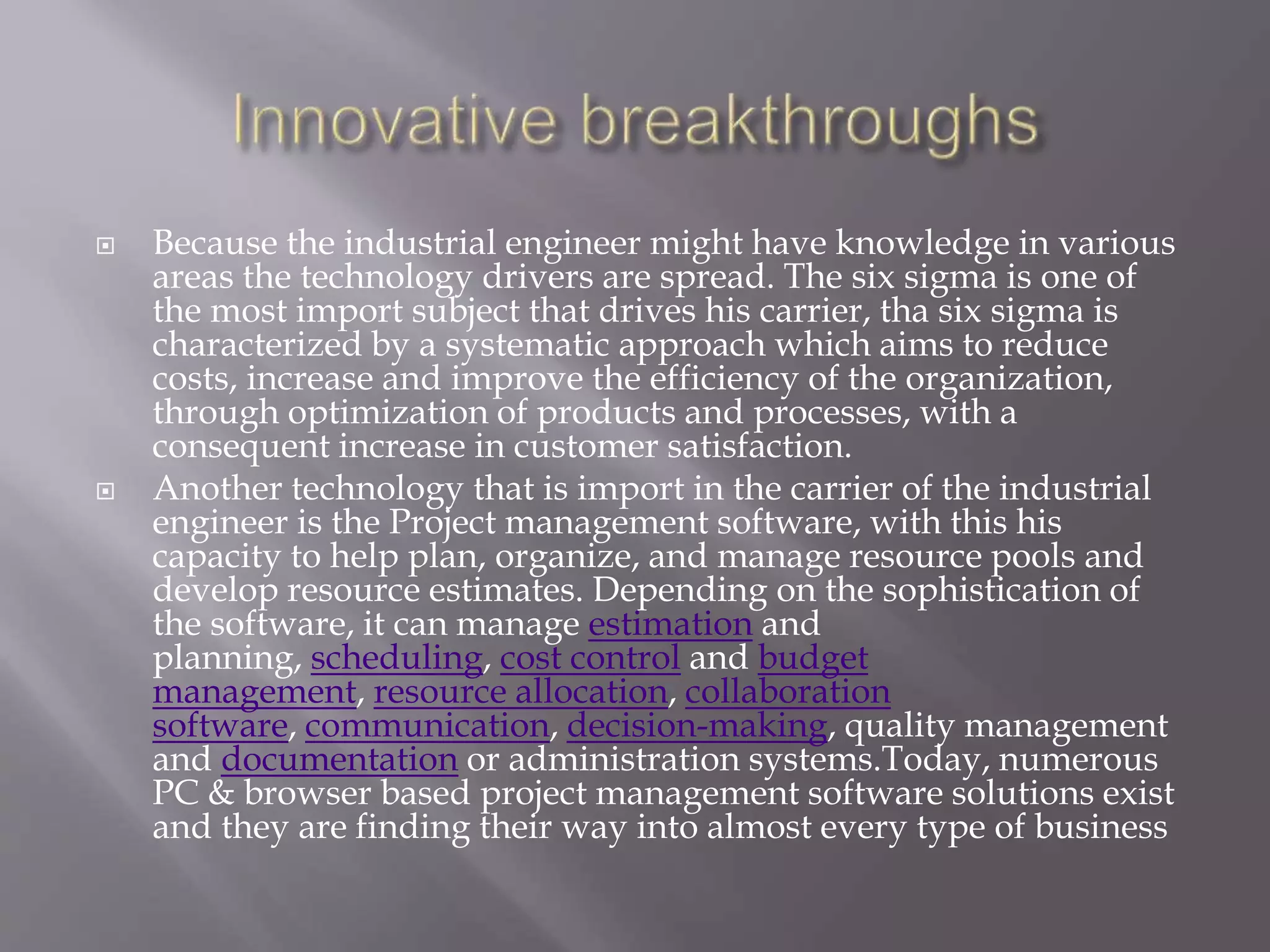  Because the industrial engineer might have knowledge in various
areas the technology drivers are spread. The six sigma is one of
the most import subject that drives his carrier, tha six sigma is
characterized by a systematic approach which aims to reduce
costs, increase and improve the efficiency of the organization,
through optimization of products and processes, with a
consequent increase in customer satisfaction.
 Another technology that is import in the carrier of the industrial
engineer is the Project management software, with this his
capacity to help plan, organize, and manage resource pools and
develop resource estimates. Depending on the sophistication of
the software, it can manage estimation and
planning, scheduling, cost control and budget
management, resource allocation, collaboration
software, communication, decision-making, quality management
and documentation or administration systems.Today, numerous
PC & browser based project management software solutions exist
and they are finding their way into almost every type of business
 