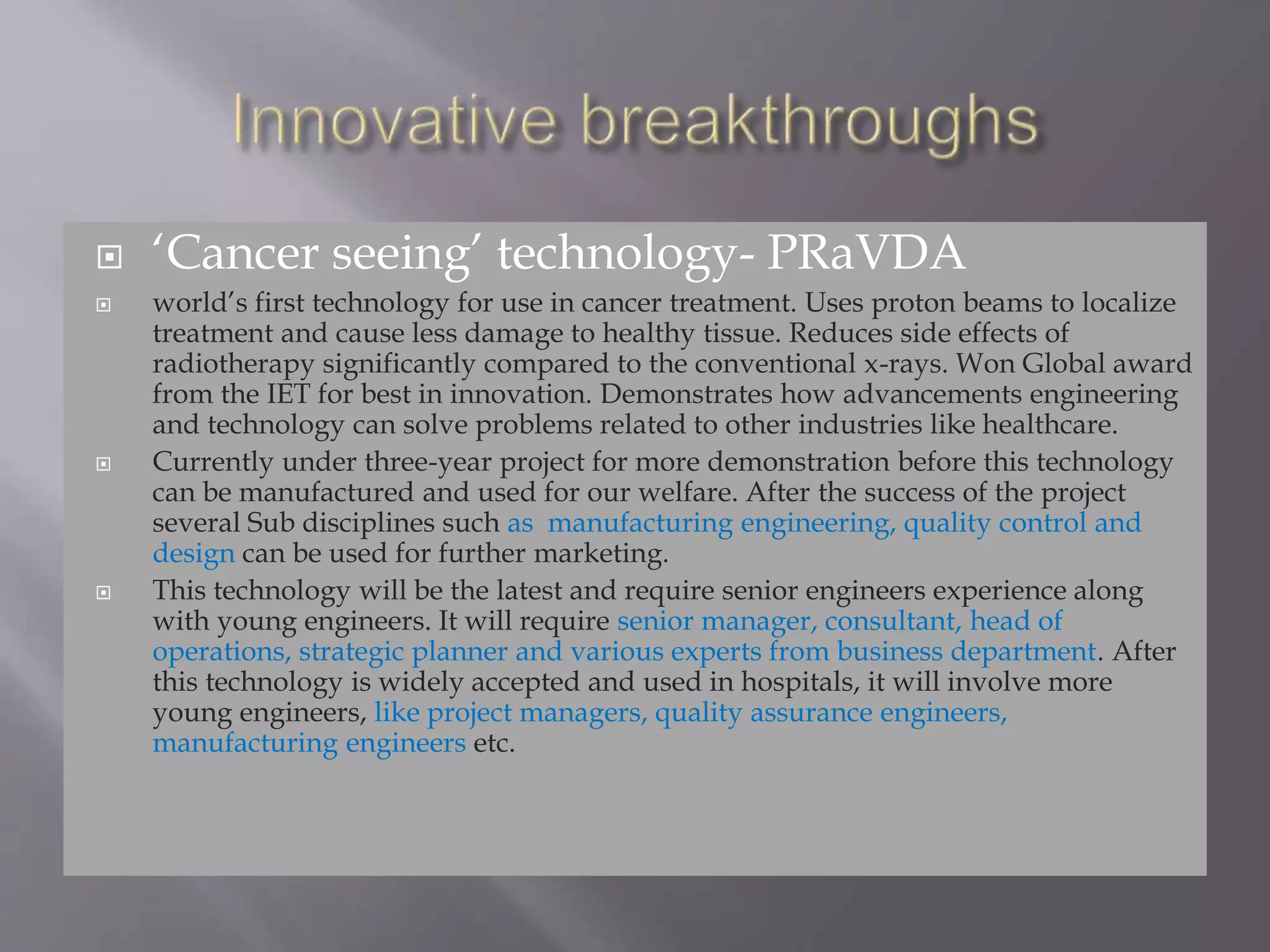  ‘Cancer seeing’ technology- PRaVDA
 world’s first technology for use in cancer treatment. Uses proton beams to localize
treatment and cause less damage to healthy tissue. Reduces side effects of
radiotherapy significantly compared to the conventional x-rays. Won Global award
from the IET for best in innovation. Demonstrates how advancements engineering
and technology can solve problems related to other industries like healthcare.
 Currently under three-year project for more demonstration before this technology
can be manufactured and used for our welfare. After the success of the project
several Sub disciplines such as manufacturing engineering, quality control and
design can be used for further marketing.
 This technology will be the latest and require senior engineers experience along
with young engineers. It will require senior manager, consultant, head of
operations, strategic planner and various experts from business department. After
this technology is widely accepted and used in hospitals, it will involve more
young engineers, like project managers, quality assurance engineers,
manufacturing engineers etc.
 