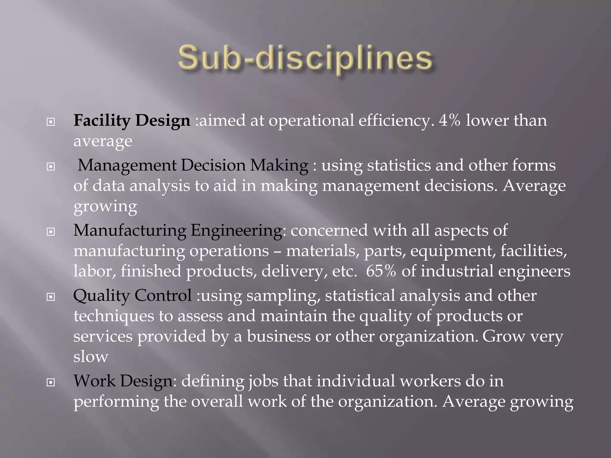  Facility Design :aimed at operational efficiency. 4% lower than
average
 Management Decision Making : using statistics and other forms
of data analysis to aid in making management decisions. Average
growing
 Manufacturing Engineering: concerned with all aspects of
manufacturing operations – materials, parts, equipment, facilities,
labor, finished products, delivery, etc. 65% of industrial engineers
 Quality Control :using sampling, statistical analysis and other
techniques to assess and maintain the quality of products or
services provided by a business or other organization. Grow very
slow
 Work Design: defining jobs that individual workers do in
performing the overall work of the organization. Average growing
 