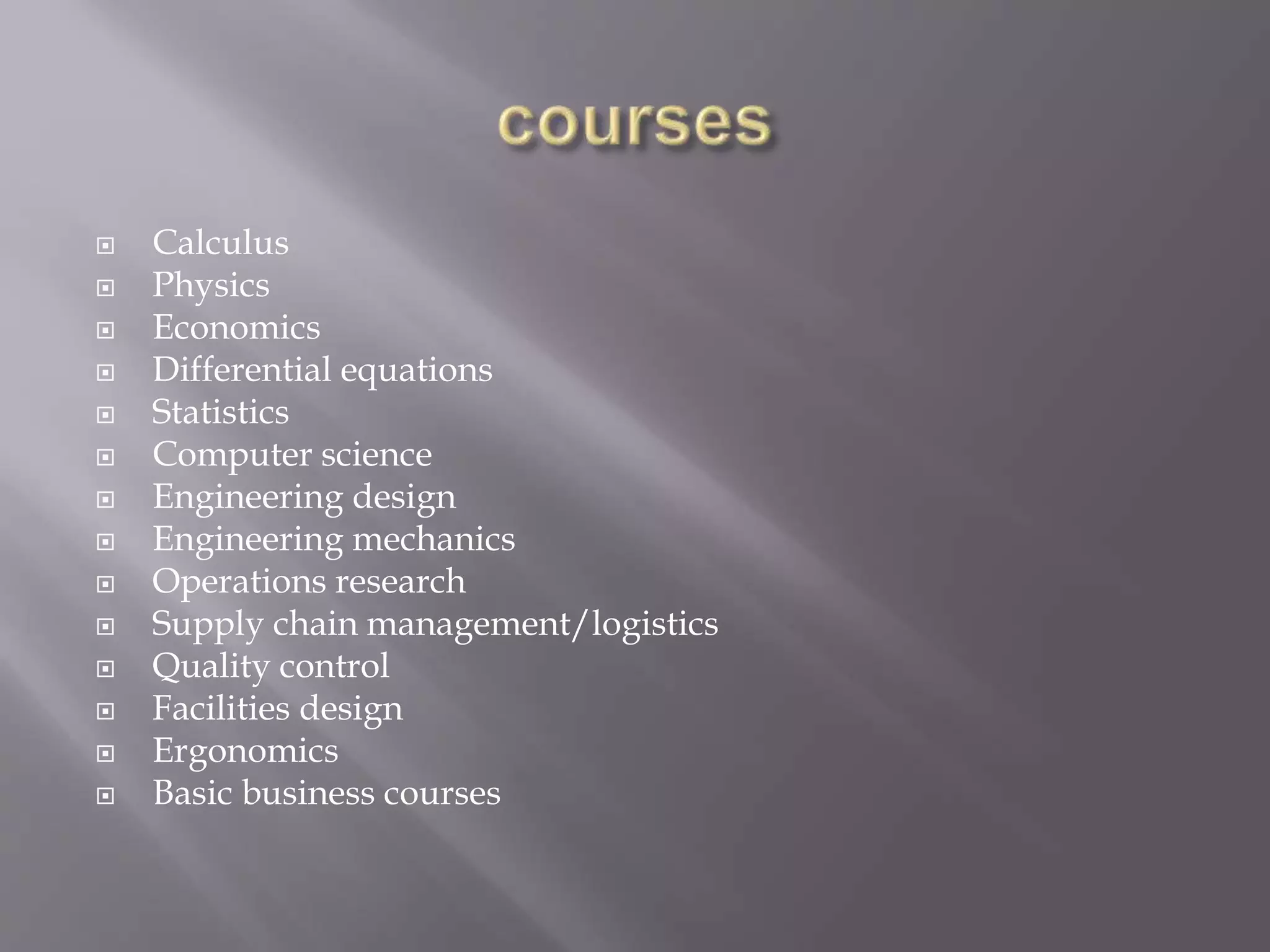  Calculus
 Physics
 Economics
 Differential equations
 Statistics
 Computer science
 Engineering design
 Engineering mechanics
 Operations research
 Supply chain management/logistics
 Quality control
 Facilities design
 Ergonomics
 Basic business courses
 