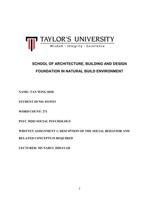 SCHOOL OF ARCHITECTURE, BUILDING AND DESIGN
FOUNDATION IN NATURAL BUILD ENVIRONMENT
NAME: TAN WING HOE
STUDENT ID NO: 0319333
WORD COUNT: 271
PSYC 30203 SOCIAL PSYCHOLOGY
WRITTEN ASSIGNMENT 1: DESCIPTION OF THE SOCIAL BEHAVIOR AND
RELATED CONCEPTS IS REQUIRED
LECTURER: MS NARUL HIDAYAH
1
 