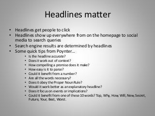 Headlines matter
• Headlines get people to click
• Headlines show up everywhere from on the homepage to social
media to search queries
• Search engine results are determined by headlines
• Some quick tips from Poynter…
• Is the headline accurate?
• Does it work out of context?
• How compelling a promise does it make?
• How easy is it to parse?
• Could it benefit from a number?
• Are all the words necessary?
• Does it obey the Proper Noun Rule?
• Would it work better as an explanatory headline?
• Does it focus on events or implications?
• Could it benefit from one of these 10 words? Top, Why, How, Will, New, Secret,
Future, Your, Best, Worst.
 