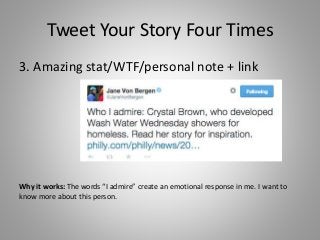 Tweet Your Story Four Times
3. Amazing stat/WTF/personal note + link
Why it works: The words “I admire” create an emotional response in me. I want to
know more about this person.
 