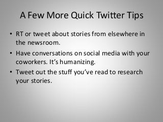 A Few More Quick Twitter Tips
• RT or tweet about stories from elsewhere in
the newsroom.
• Have conversations on social media with your
coworkers. It’s humanizing.
• Tweet out the stuff you’ve read to research
your stories.
 