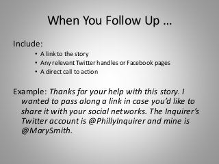 When You Follow Up …
Include:
• A link to the story
• Any relevant Twitter handles or Facebook pages
• A direct call to action
Example: Thanks for your help with this story. I
wanted to pass along a link in case you’d like to
share it with your social networks. The Inquirer’s
Twitter account is @PhillyInquirer and mine is
@MarySmith.
 