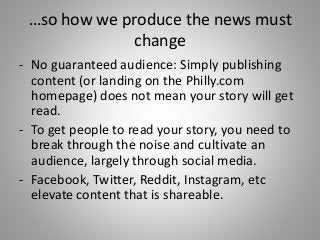 …so how we produce the news must
change
- No guaranteed audience: Simply publishing
content (or landing on the Philly.com
homepage) does not mean your story will get
read.
- To get people to read your story, you need to
break through the noise and cultivate an
audience, largely through social media.
- Facebook, Twitter, Reddit, Instagram, etc
elevate content that is shareable.
 